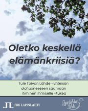 Joko olet kuullut Toivon Lähteestä, paikasta elämänkriisin kanssa kamppailevalle? 

Lapinlahden Lähteen parantavassa miljöössä sijaitseva Toivon Lähde on tila, jonne voit tulla, kun pieni tai iso kriisi koskettaa ja kaipaat toisen ihmisen tukea – tai vain turvallista paikkaa hengähtää ja ottaa etäisyyttä tilanteeseen.

Työntekijä ja koulutetut vapaaehtoiset ovat paikalla kuuntelemassa ja tukemassa elämänkriisissäsi. Soita ensin: 040 560 1163, niin kerromme tarkemmat ohjeet saapumiseen. 

Tai tiedätkö läheisen, jota haluaisit auttaa? Vinkkaa Toivon Lähteestä ja jaa ilmoitustamme kanavissasi, jotta tieto uudesta paikasta kiirisi eteenpäin avun tarvitsijoille!

Emme ole ratkaisu akuuttiin psykiatrisen hoidon tarpeeseen, päihdeongelmaan tai asunnottomuuteen. Toivon Lähde on tarkoitettu tueksi normaalielämään kuuluvien kriisien keskellä, kun on vaikea keksiä, kenen puoleen kääntyisi huolineen.

Tervetuloa Toivon Lähteelle, joka sijaitsee Helsingin keskustan tuntumassa hyvien kulkuyhteyksien varrella!
Avoinna ma, ti ja to klo 14–18.

P. 040 560 1163