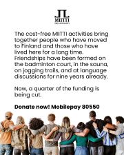 New cuts made by the government will reduce MIITTI's funding by €60,000, which is a quarter of the entire budget. That is why we launched a small fundraising campaign in the spring – join us and stand up against discrimination! Even a small amount helps to support our activities and keep our doors open.
Pro Lapinlahti's free MIITTI activities welcome everyone. We especially invite people who have recently moved to Finland, as many of them do not yet have friends or meaningful activities here.
The debate on immigration is chilling and inhumane. MIITTI is needed now more than ever. With your donation, you support friendship, equality, and mental well-being.
Playing badminton, cooking, going to the sauna, language exchange discussions, and jogging have enabled friendships to form for nine years now. Let's continue to make all this possible – together!Take a stand for friendship and against
Donate now.
Mobilepay: 80550
Account number: FI59 8146 9710 3670 86
***
The purpose of the MIITTI small collection organized by Pro Lapinlahti Mental Health Association is to organize activities that reduce loneliness and support mental health in Lapinlahden Lähde.
Collection number: RA/2026/109 | Collection period: January 29–April 28, 2026 Lapinlahdenpolku 8, 00180 Helsinki | viestinta@lapinlahdenlahde.fi | +358 400 450 065