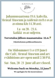 (FI/EN) 
Lapinlahden Lähde, Kahvila Lähde, Mental Museum ja näyttelymme ovat avoinna juhannuksena seuraavasti:

- juhannusaatto 19.6. klo 11–14.30
- la 20.6. suljettu
- su 21.6. suljettu 

Palaamme normaaleihin aukioloaikoihimme maanantaina 22.6. Toivotamme teille hyvää juhannusta! 

The opening hours of Lapinlahden Lähde, the cafe, Mental Museum and our art exhibitions for Midsummer (juhannus) are as follows:

- Friday June 19th: 11 am – 2.30 pm
- Saturday June 20th: closed
- Sunday June 21st: closed

The opening hours will return to normal the following Monday. We wish you a happy Midsummer!